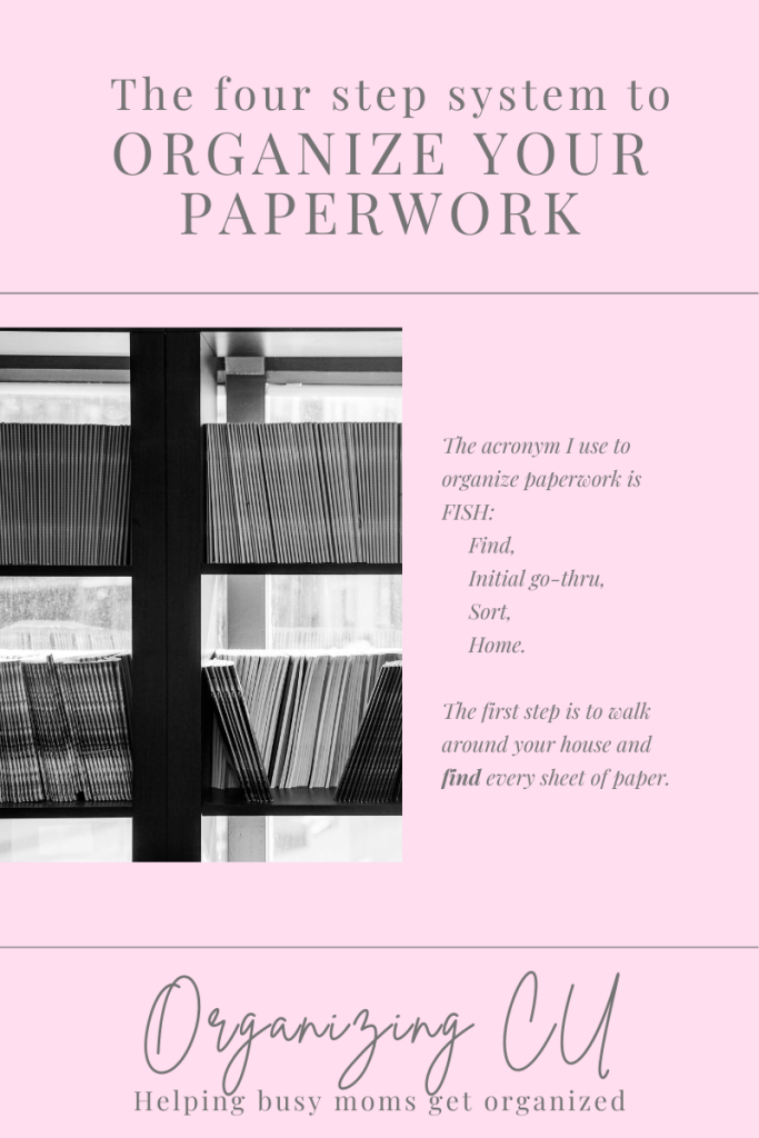 The four step system to organize your paperwork. 

The acronym I use to organize paperwork is FISH: Find, Initial go-thru, Sort, Home.

The first step is to walk around your house and find every sheet of paper.

Organizing CU. Helping busy moms get organized.