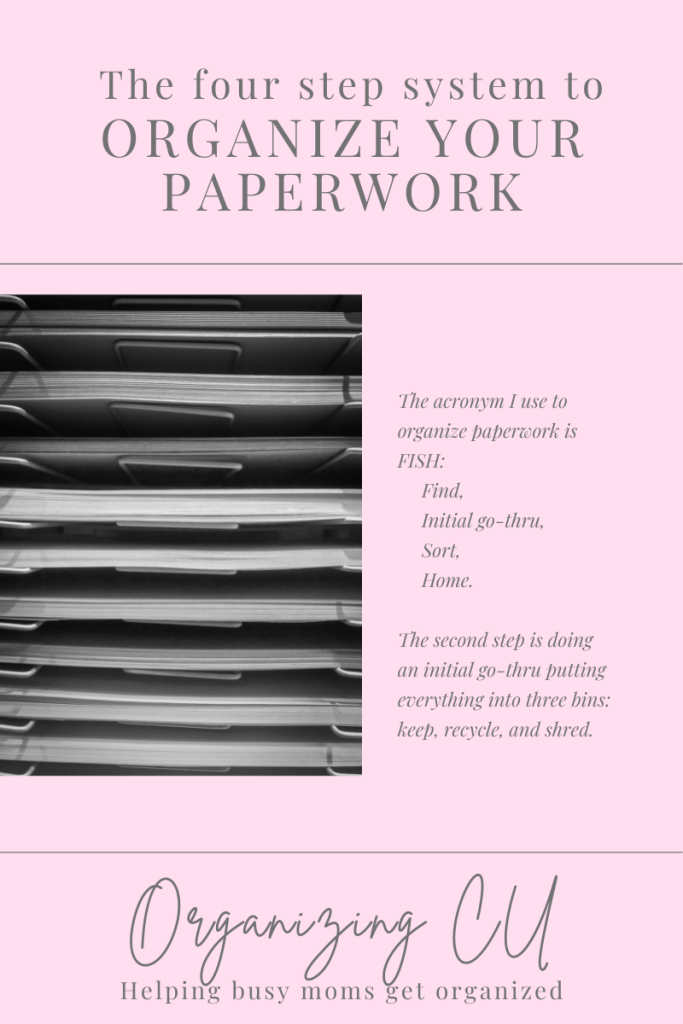 The four step system to organize your paperwork. 

The acronym I use to organize paperwork is FISH: Find, Initial go-thru, Sort, Home.

The second step is doing an initial go-thru putting everything into three bins: keep, recycle, and shred.

Organizing CU. Helping busy moms get organized.