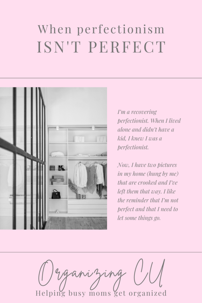 When perfectionism isn't perfect.


I’m a recovering perfectionist. When I lived alone and didn’t have a kid, I knew I was a perfectionist.
 
Now, I have two pictures in my home (hung by me) that are crooked and I’ve left them that way. I like the reminder that I’m not perfect and that I need to let some things go. 

Organizing CU. Helping busy moms get organized.